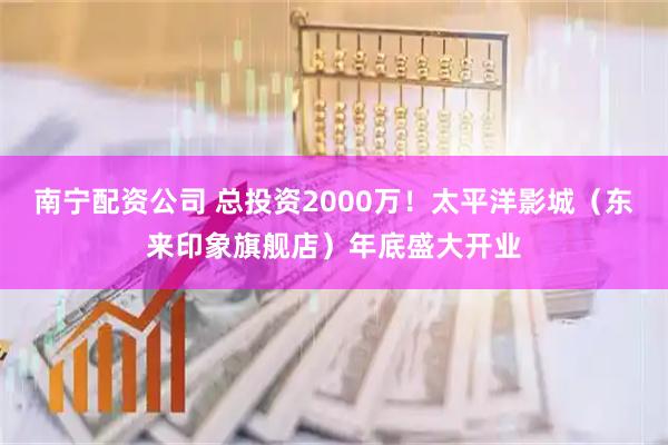 南宁配资公司 总投资2000万！太平洋影城（东来印象旗舰店）年底盛大开业
