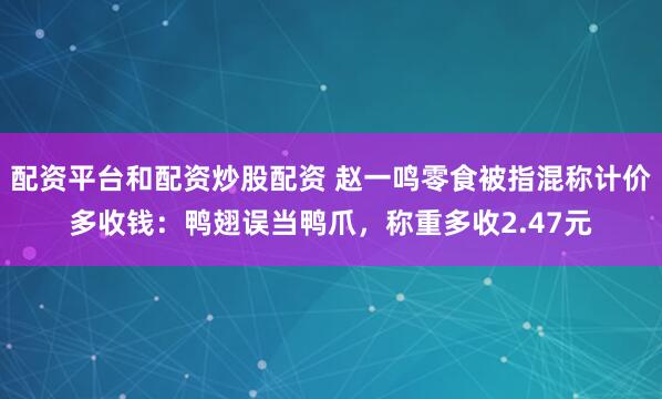 配资平台和配资炒股配资 赵一鸣零食被指混称计价多收钱：鸭翅误当鸭爪，称重多收2.47元