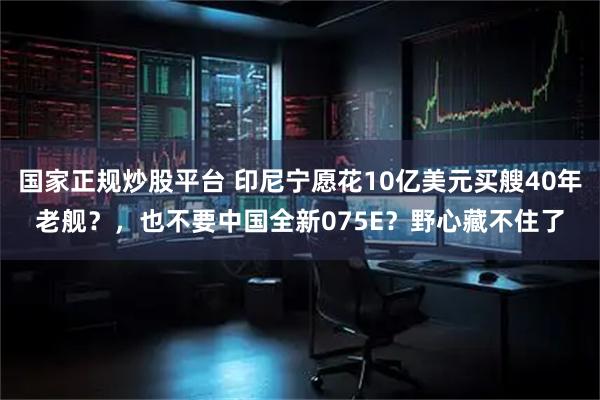 国家正规炒股平台 印尼宁愿花10亿美元买艘40年老舰？，也不要中国全新075E？野心藏不住了