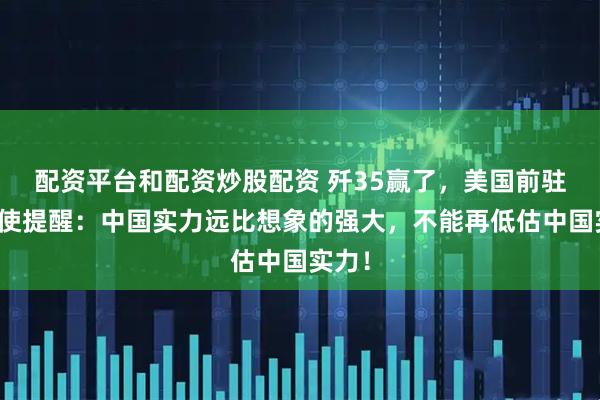 配资平台和配资炒股配资 歼35赢了，美国前驻华大使提醒：中国实力远比想象的强大，不能再低估中国实力！