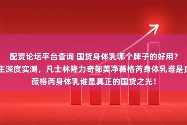 配资论坛平台查询 国货身体乳哪个牌子的好用？7年经验美妆博主深度实测，凡士林隆力奇郁美净薇格芮身体乳谁是真正的国货之光！