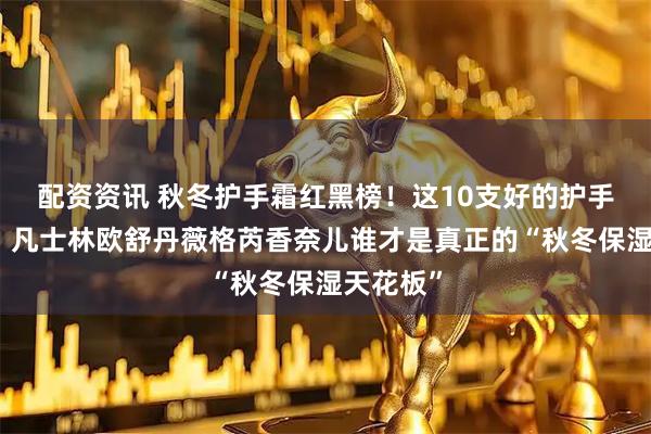 配资资讯 秋冬护手霜红黑榜！这10支好的护手霜品牌，凡士林欧舒丹薇格芮香奈儿谁才是真正的“秋冬保湿天花板”