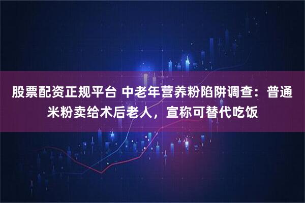 股票配资正规平台 中老年营养粉陷阱调查：普通米粉卖给术后老人，宣称可替代吃饭