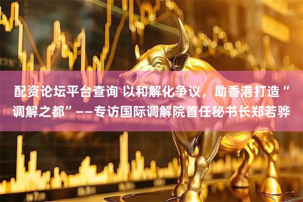 配资论坛平台查询 以和解化争议，助香港打造“调解之都”——专访国际调解院首任秘书长郑若骅