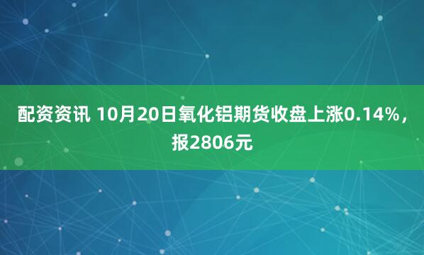 配资资讯 10月20日氧化铝期货收盘上涨0.14%，报2806元