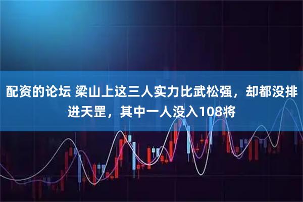 配资的论坛 梁山上这三人实力比武松强，却都没排进天罡，其中一人没入108将