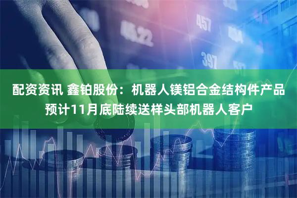 配资资讯 鑫铂股份：机器人镁铝合金结构件产品预计11月底陆续送样头部机器人客户