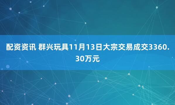 配资资讯 群兴玩具11月13日大宗交易成交3360.30万元