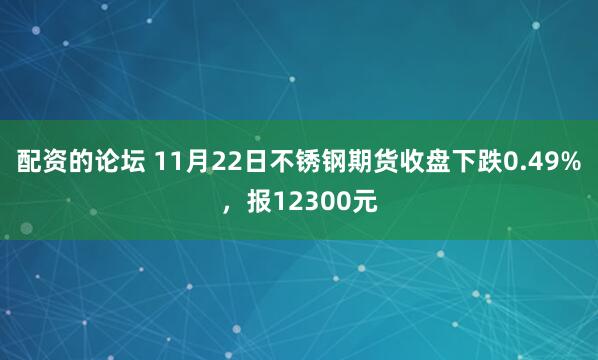 配资的论坛 11月22日不锈钢期货收盘下跌0.49%，报12300元