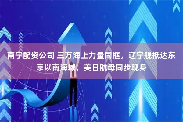 南宁配资公司 三方海上力量同框，辽宁舰抵达东京以南海域，美日航母同步现身