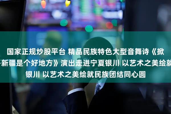 国家正规炒股平台 精品民族特色大型音舞诗《掀起你的盖头来——新疆是个好地方》演出走进宁夏银川 以艺术之美绘就民族团结同心圆