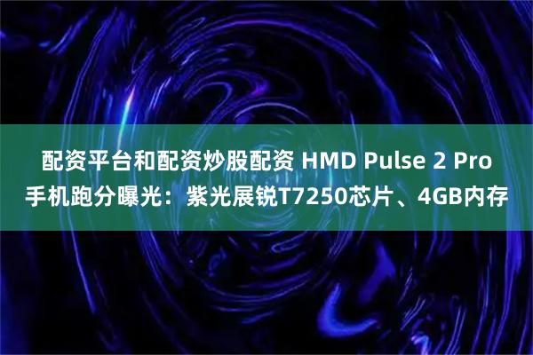 配资平台和配资炒股配资 HMD Pulse 2 Pro手机跑分曝光：紫光展锐T7250芯片、4GB内存