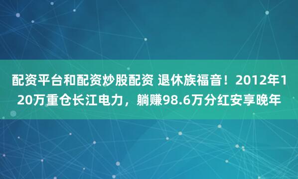 配资平台和配资炒股配资 退休族福音！2012年120万重仓长江电力，躺赚98.6万分红安享晚年