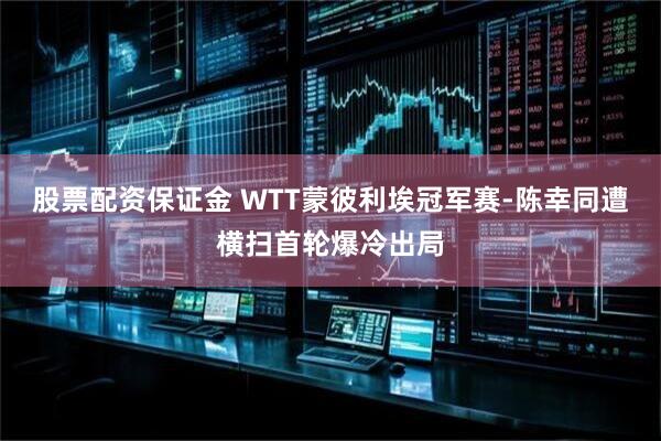 股票配资保证金 WTT蒙彼利埃冠军赛-陈幸同遭横扫首轮爆冷出局