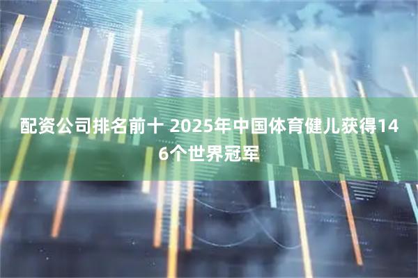 配资公司排名前十 2025年中国体育健儿获得146个世界冠军