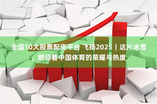 全国10大股票配资平台 飞扬2025｜这片冰雪，燃动着中国体育的荣耀与热度