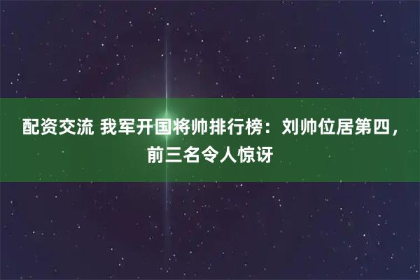 配资交流 我军开国将帅排行榜：刘帅位居第四，前三名令人惊讶