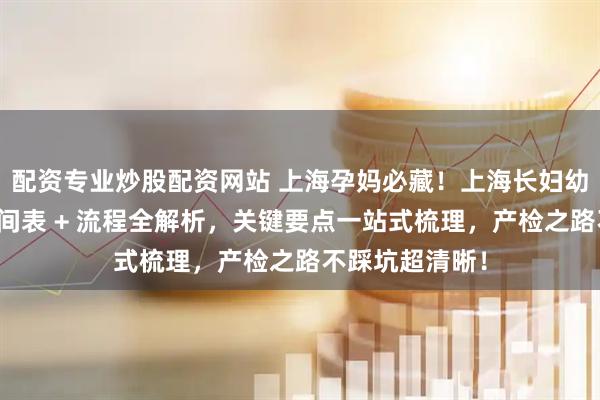 配资专业炒股配资网站 上海孕妈必藏！上海长妇幼全孕周产检时间表 + 流程全解析，关键要点一站式梳理，产检之路不踩坑超清晰！