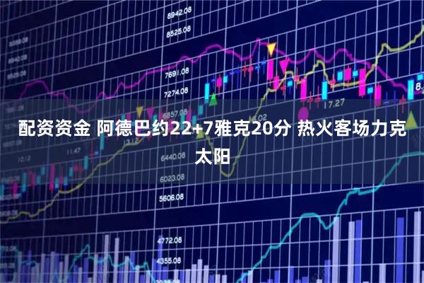 配资资金 阿德巴约22+7雅克20分 热火客场力克太阳