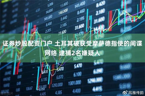 证券炒股配资门户 土耳其破获受摩萨德指使的间谍网络 逮捕2名嫌疑人