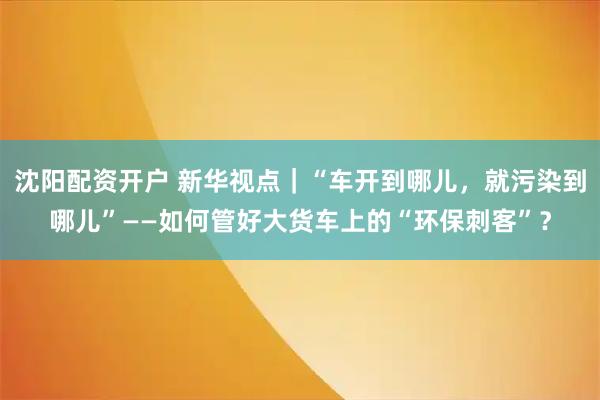 沈阳配资开户 新华视点｜“车开到哪儿，就污染到哪儿”——如何管好大货车上的“环保刺客”？