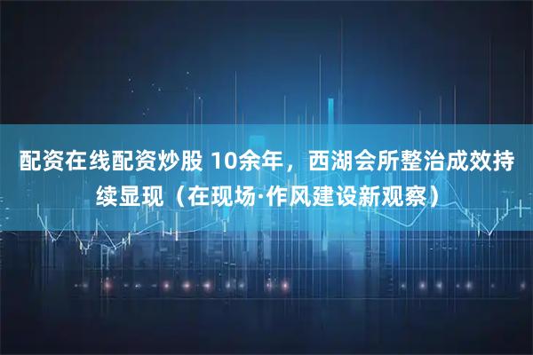 配资在线配资炒股 10余年，西湖会所整治成效持续显现（在现场·作风建设新观察）
