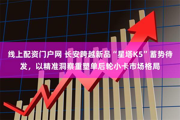 线上配资门户网 长安跨越新品“星塔K5”蓄势待发，以精准洞察重塑单后轮小卡市场格局