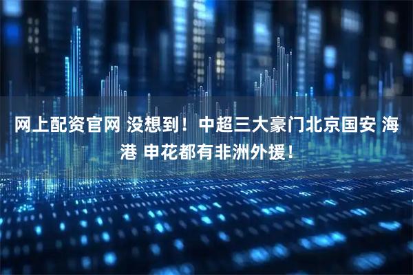 网上配资官网 没想到！中超三大豪门北京国安 海港 申花都有非洲外援！