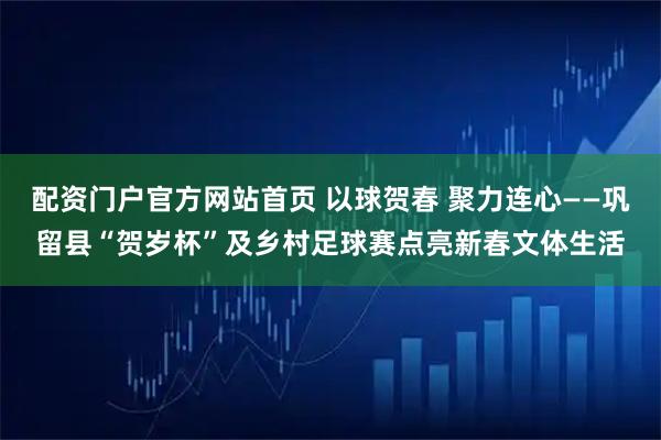 配资门户官方网站首页 以球贺春 聚力连心——巩留县“贺岁杯”及乡村足球赛点亮新春文体生活