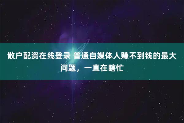 散户配资在线登录 普通自媒体人赚不到钱的最大问题，一直在瞎忙