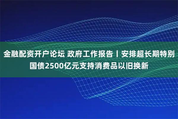 金融配资开户论坛 政府工作报告丨安排超长期特别国债2500亿元支持消费品以旧换新