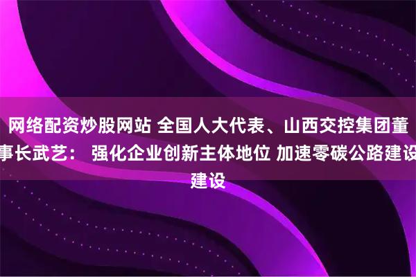 网络配资炒股网站 全国人大代表、山西交控集团董事长武艺： 强化企业创新主体地位 加速零碳公路建设