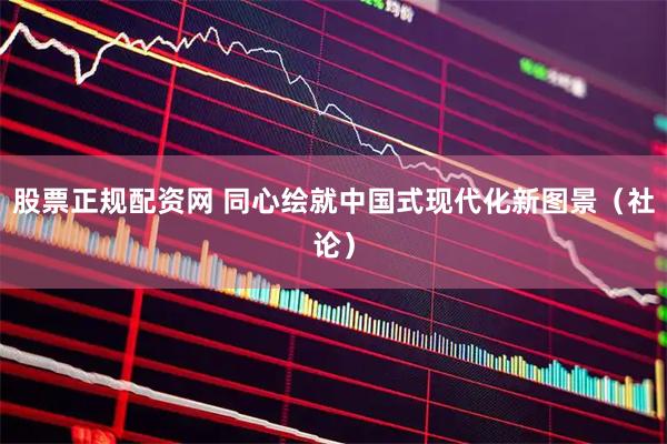 股票正规配资网 同心绘就中国式现代化新图景（社论）