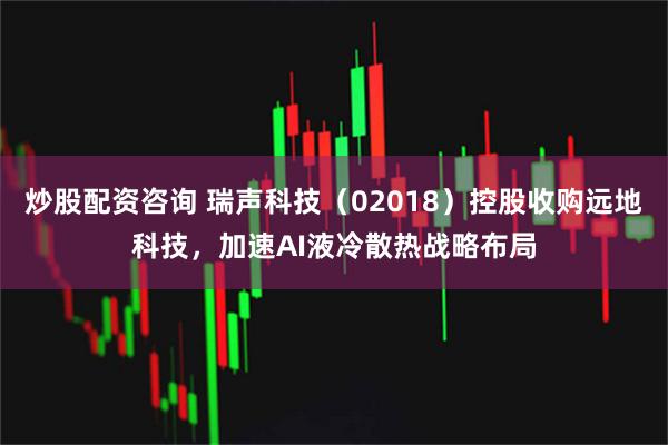 炒股配资咨询 瑞声科技（02018）控股收购远地科技，加速AI液冷散热战略布局