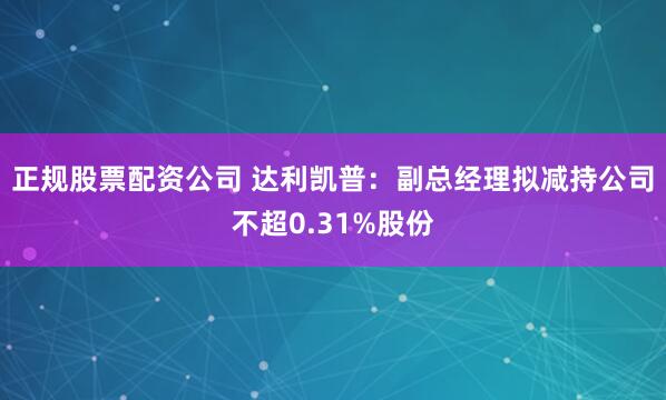 正规股票配资公司 达利凯普：副总经理拟减持公司不超0.31%股份