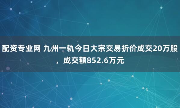 配资专业网 九州一轨今日大宗交易折价成交20万股，成交额852.6万元