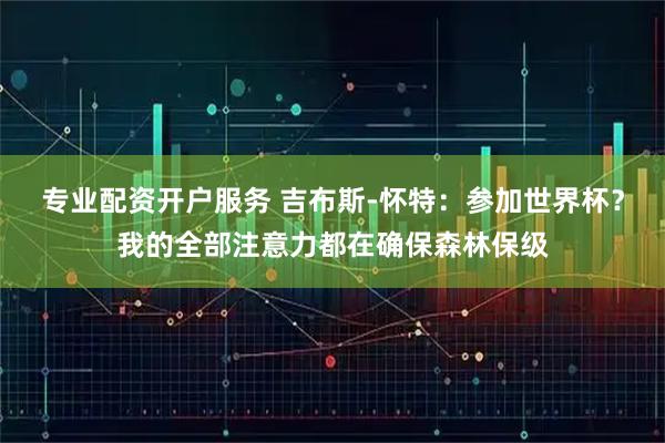 专业配资开户服务 吉布斯-怀特：参加世界杯？我的全部注意力都在确保森林保级